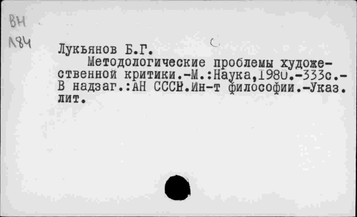 ﻿№ .
Лукьянов Б.Г.
Методологические проблемы художественной критики.-М.:Наука,198и.-ЗЗЗс.-В надзаг.:АН СССВ.Ин-т философии.-Указ, лит.